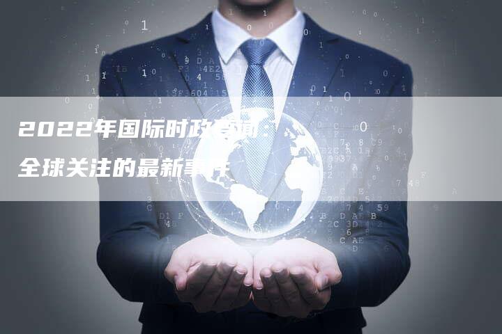 国际时事热点深度解析，2022年的全球风云变幻，全球风云变幻深度解析，国际时事热点聚焦 2022年回顾